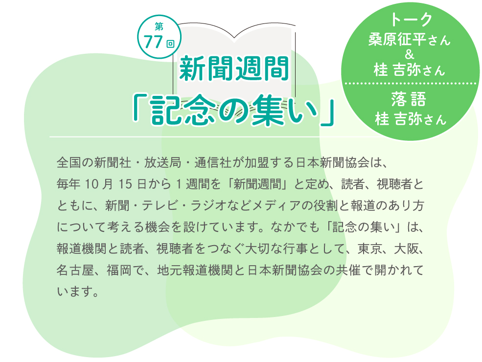 第77回新聞週間「記念の集い」 トーク　桑原征平さん&桂 吉弥さん　落語　桂 吉弥さん　全国の新聞社・放送局・通信社が加盟する日本新聞協会は、毎年10月15日から1週間を「新聞週間」と定め、読者、視聴者とともに、新聞・テレビ・ラジオなどメディアの役割と報道のあり方について考える機会を設けています。なかでも「記念の集い」は、報道機関と読者、視聴者をつなぐ大切な行事として、東京、大阪、名古屋、福岡で、地元報道機関と日本新聞協会の共催で開かれています。