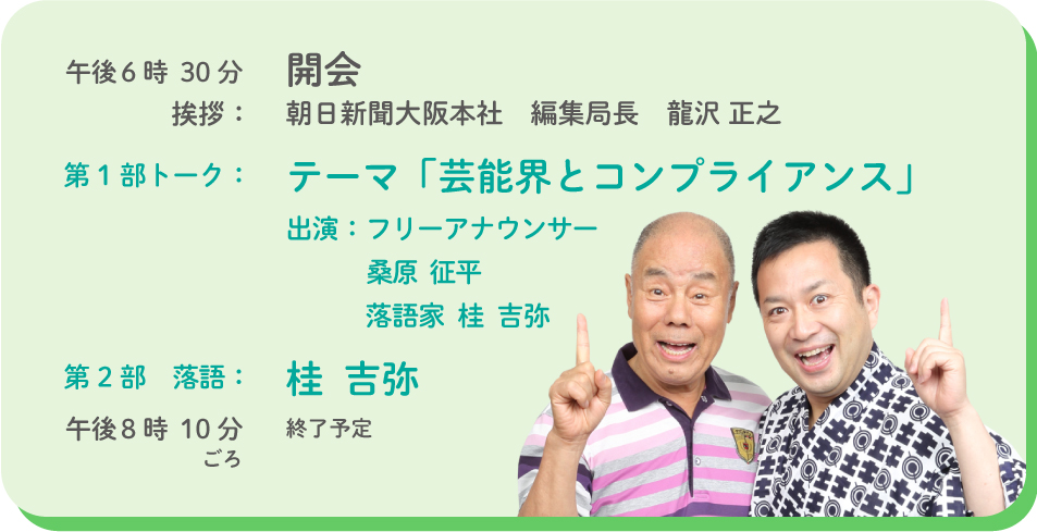 午後6時30分　開会　挨拶：朝日新聞大阪本社　編集局長　龍沢 正之　第1部トーク：テーマ「芸能界とコンプライアンス」出演：フリーアナウンサー 桑原  征平　落語家  桂  吉弥　第2部落語：桂  吉弥　午後8時10分ごろ　終了予定