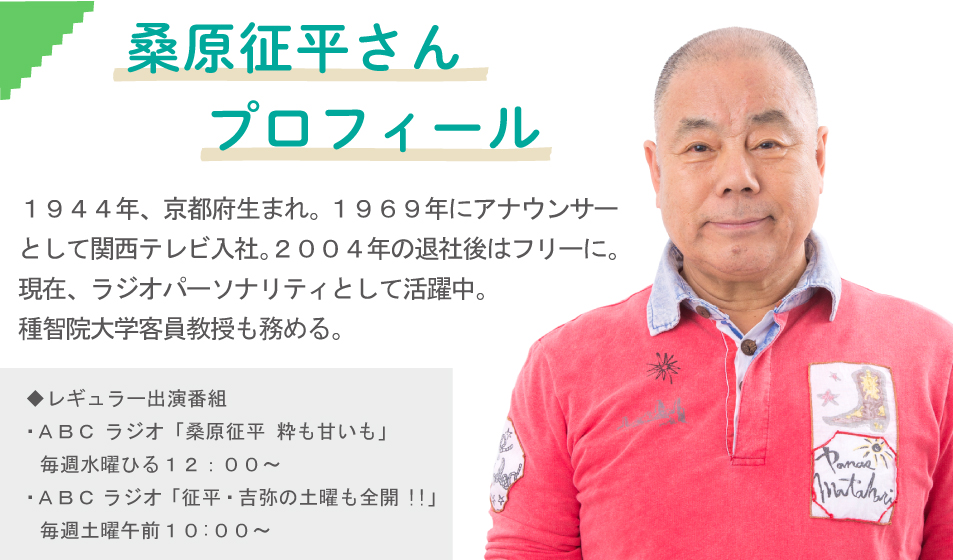 桑原征平さん　プロフィール　１９４４年、京都府生まれ。１９６９年にアナウンサーとして関西テレビ入社。２００４年の退社後はフリーに。現在、ラジオパーソナリティとして活躍中。
種智院大学客員教授も務める。　◆レギュラー出演番組・ＡＢＣ ラジオ「桑原征平 粋も甘いも」　毎週水曜ひる１２：００～・ＡＢＣ ラジオ 「征平・吉弥の土曜も全開!!」　毎週土曜午前１０:００～