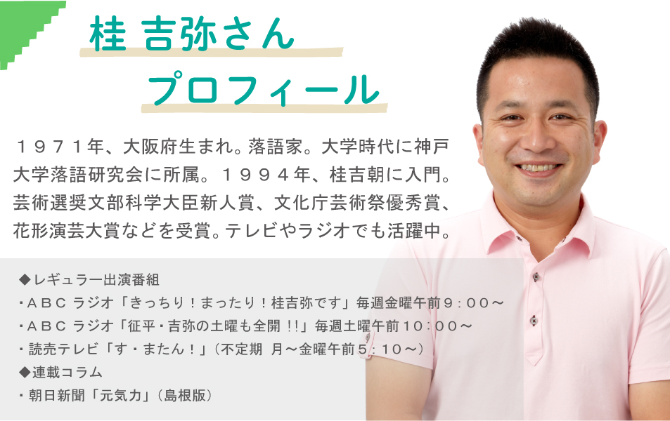 桂 吉弥さん　プロフィール　１９７１年、大阪府生まれ。落語家。大学時代に神戸大学落語研究会に所属。１９９４年、桂吉朝に入門。芸術選奨文部科学大臣新人賞、文化庁芸術祭優秀賞、花形演芸大賞などを受賞。テレビやラジオでも活躍中。◆レギュラー出演番組・ＡＢＣ ラジオ「きっちり！まったり！桂吉弥です」毎週金曜午前９：００～・ＡＢＣ ラジオ 「征平・吉弥の土曜も全開!!」毎週土曜午前１０:００～・読売テレビ 「す・またん！」（不定期 月～金曜午前５：１０～）◆連載コラム・朝日新聞「元気力」（島根版）