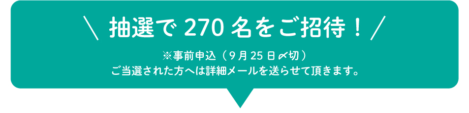 抽選で270名をご招待！※事前申込（９月25日〆切）ご当選された方へは詳細メールを送らせて頂きます。