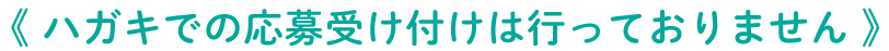 《 ハガキでの応募受け付けは行っておりません 》